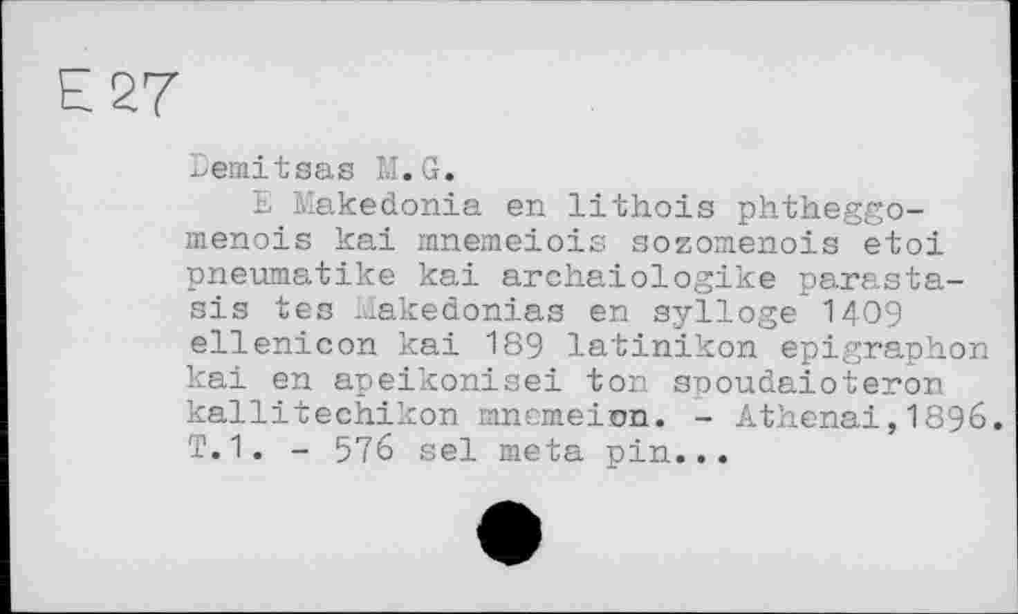 ﻿Е 27
Eemitsas M.G.
E Makedonia en lithois phtheggo-menois kai innemeiois sozomenois etoi pneumatike kai archaiologike parasta-sis tes Makedonias en sylloge I409 ellenicon kai 189 latinikon epigraphon kai en apeikonisei ton spoudaioteron kallitechikon mncmeion. - Athenai,I896. T.1. - 576 sel meta pin...